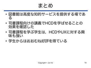 Copyright © Jun Iio 19
まとめ
●
図書館は高度な知的サービスを提供する場であ
る
●
司書課程向けの講義でHCDを学ばせることの
効果を確認した
●
司書課程を学ぶ学生は，HCDやUXに対する興
味も強い
●
学生からはおおむね好評を得ている
 