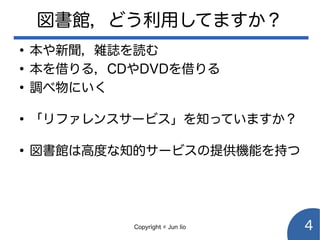 Copyright © Jun Iio 4
図書館，どう利用してますか？
●
本や新聞，雑誌を読む
●
本を借りる，CDやDVDを借りる
●
調べ物にいく
●
「リファレンスサービス」を知っていますか？
●
図書館は高度な知的サービスの提供機能を持つ
 
