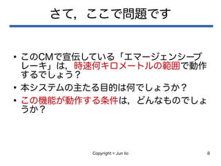 Copyright © Jun Iio 8
さて，ここで問題です
●
このCMで宣伝している「エマージェンシーブ
レーキ」は，時速何キロメートルの範囲で動作
するでしょう？
●
本システムの主たる目的は何でしょうか？
●
この機能が動作する条件は，どんなものでしょ
うか？
 