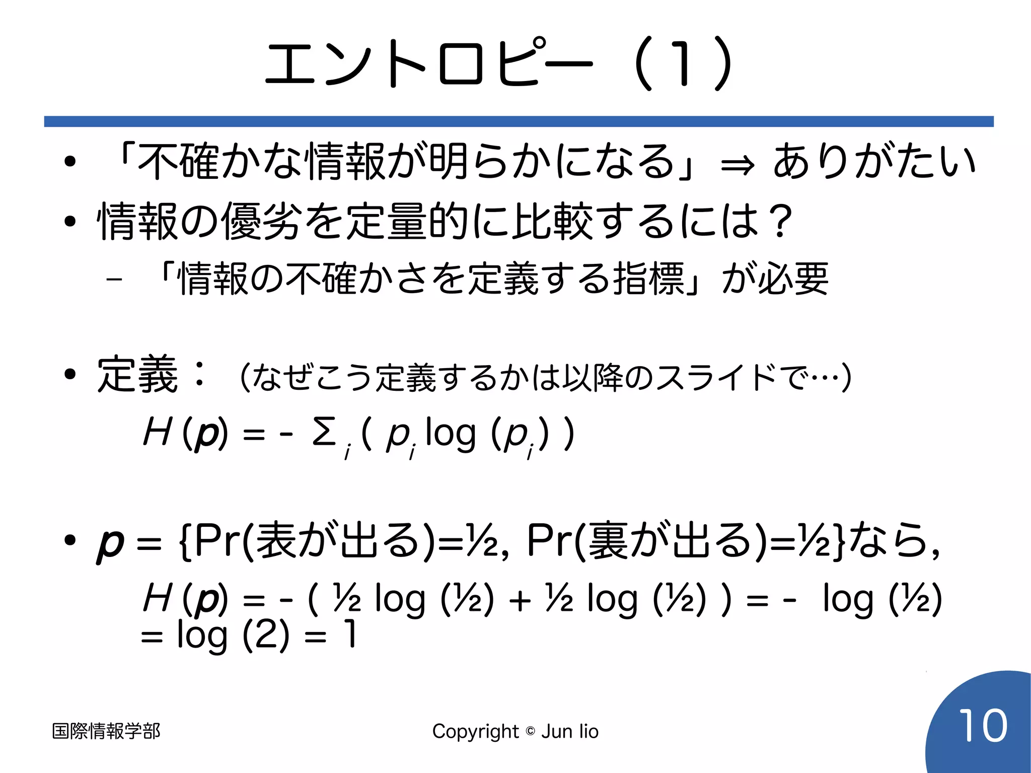 国際情報学部 Copyright © Jun Iio 10
エントロピー（１）
●
「不確かな情報が明らかになる」⇒ ありがたい
●
情報の優劣を定量的に比較するには？
– 「情報の不確かさを定義する指標」が必要
●
定義：（なぜこう定義するかは以降のスライドで…）
H (p) = - Σi
( pi
log (pi
) )
●
p = {Pr(表が出る)=½, Pr(裏が出る)=½}なら，
H (p) = - ( ½ log (½) + ½ log (½) ) = - log (½)
= log (2) = 1
 