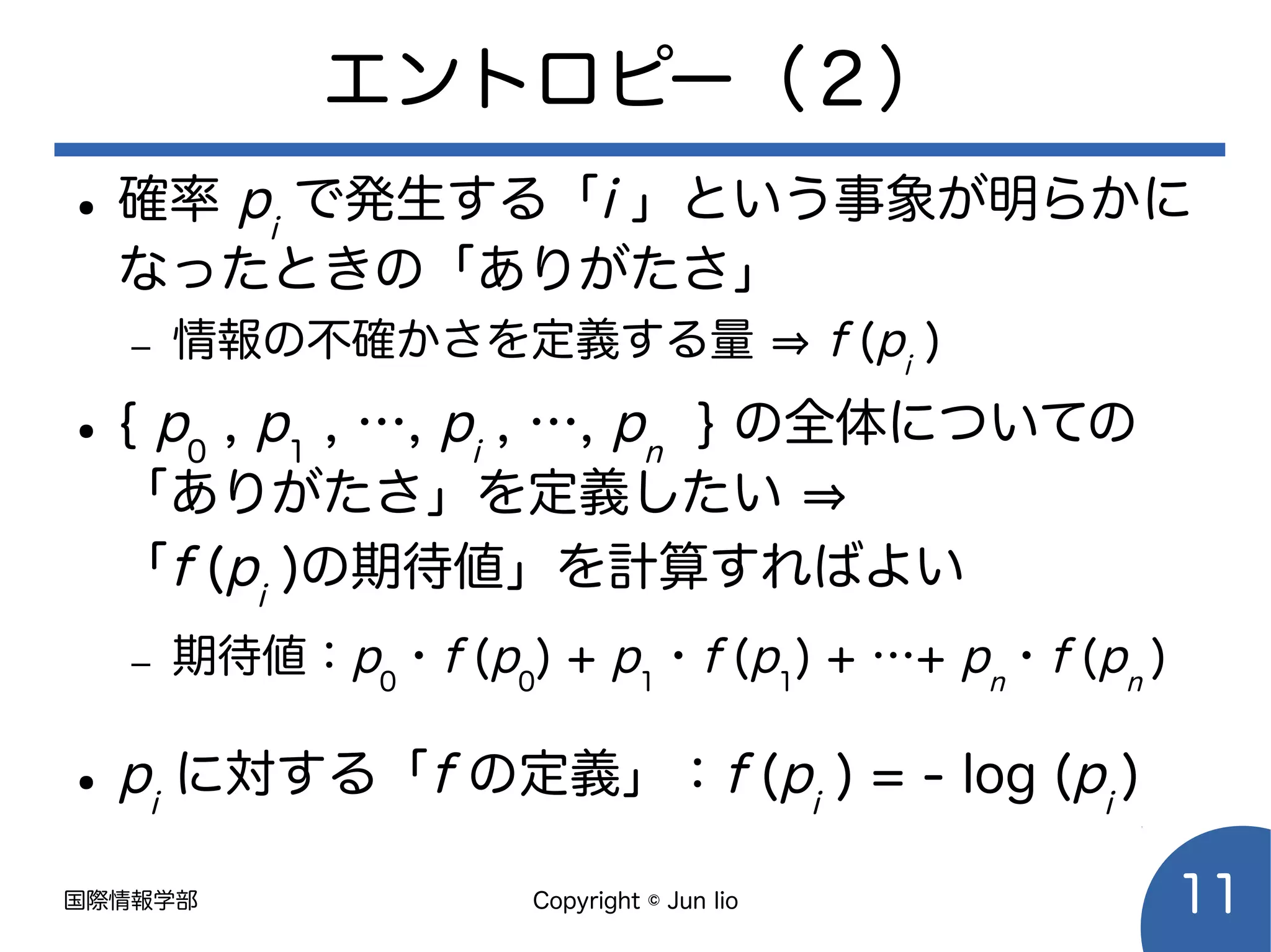 国際情報学部 Copyright © Jun Iio 11
エントロピー（２）
● 確率 pi
で発生する「i 」という事象が明らかに
なったときの「ありがたさ」
– 情報の不確かさを定義する量 ⇒ f (pi
)
● { p0
, p1
, …, pi
, …, pn
} の全体についての
「ありがたさ」を定義したい ⇒
「f (pi
)の期待値」を計算すればよい
– 期待値：p0
・f (p0
) + p1
・f (p1
) + …+ pn
・f (pn
)
● pi
に対する「f の定義」：f (pi
) = - log (pi
)
 