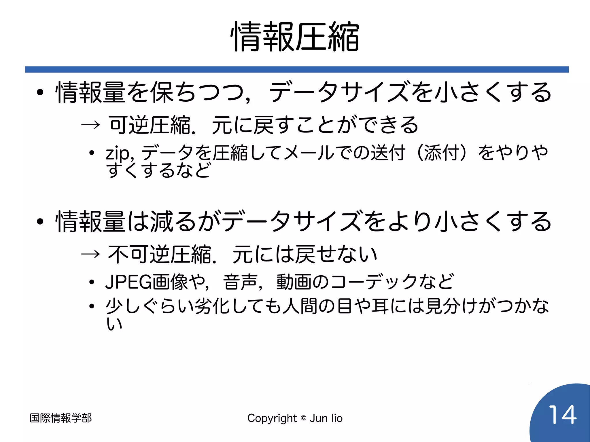国際情報学部 Copyright © Jun Iio 14
情報圧縮
●
情報量を保ちつつ，データサイズを小さくする
→ 可逆圧縮．元に戻すことができる
●
zip, データを圧縮してメールでの送付（添付）をやりや
すくするなど
●
情報量は減るがデータサイズをより小さくする
→ 不可逆圧縮．元には戻せない
●
JPEG画像や，音声，動画のコーデックなど
●
少しぐらい劣化しても人間の目や耳には見分けがつかな
い
 