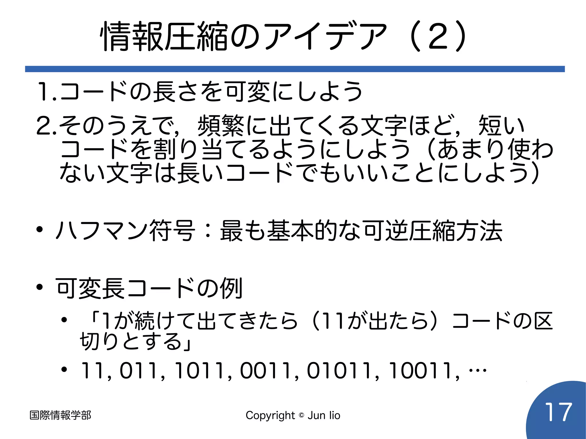 国際情報学部 Copyright © Jun Iio 17
情報圧縮のアイデア（２）
1.コードの長さを可変にしよう
2.そのうえで，頻繁に出てくる文字ほど，短い
コードを割り当てるようにしよう（あまり使わ
ない文字は長いコードでもいいことにしよう）
• ハフマン符号：最も基本的な可逆圧縮方法
• 可変長コードの例
• 「1が続けて出てきたら（11が出たら）コードの区
切りとする」
• 11, 011, 1011, 0011, 01011, 10011, …
 