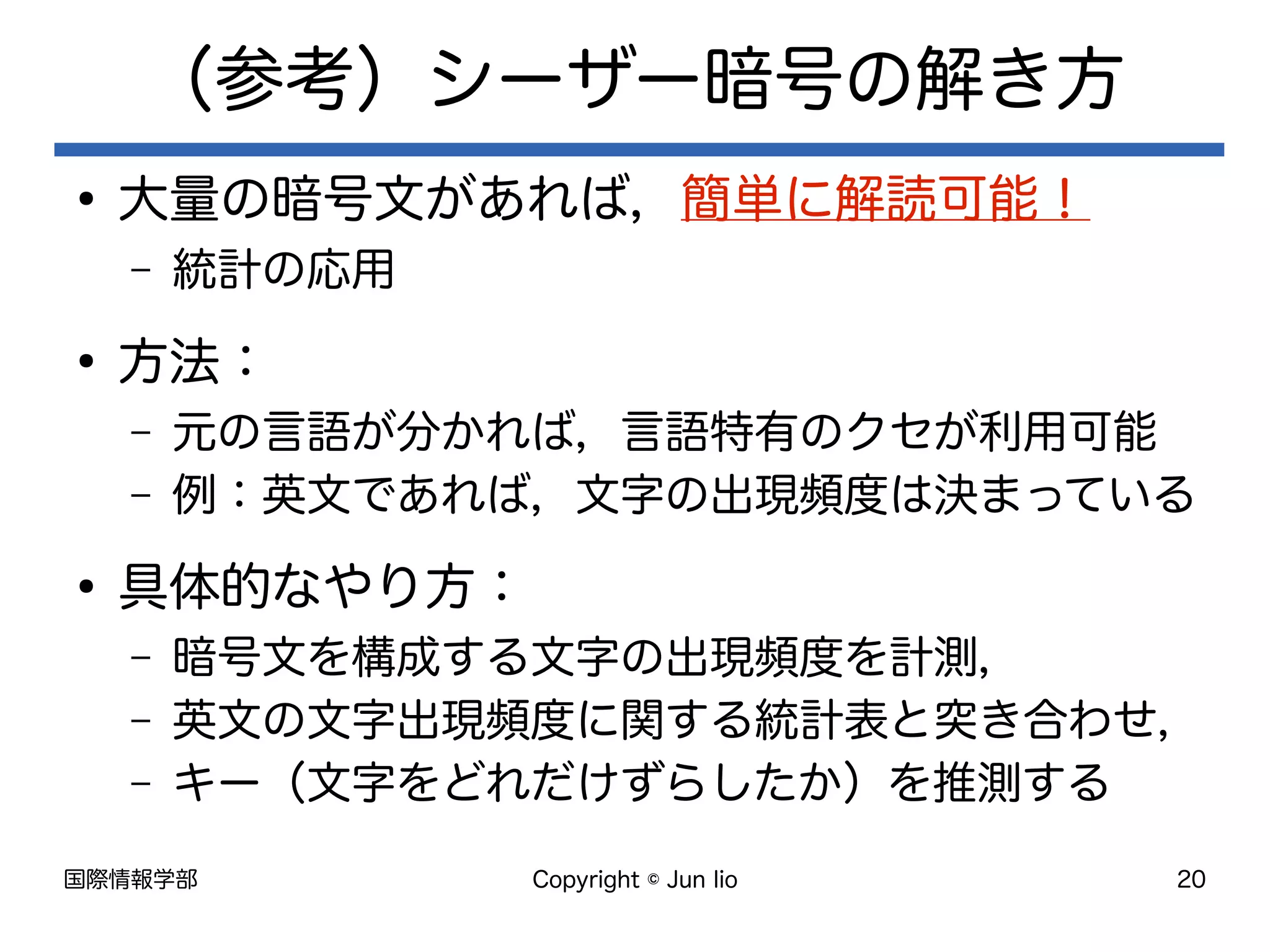 国際情報学部 Copyright © Jun Iio 20
（参考）シーザー暗号の解き方
●
大量の暗号文があれば，簡単に解読可能！
– 統計の応用
●
方法：
– 元の言語が分かれば，言語特有のクセが利用可能
– 例：英文であれば，文字の出現頻度は決まっている
●
具体的なやり方：
– 暗号文を構成する文字の出現頻度を計測，
– 英文の文字出現頻度に関する統計表と突き合わせ，
– キー（文字をどれだけずらしたか）を推測する
 