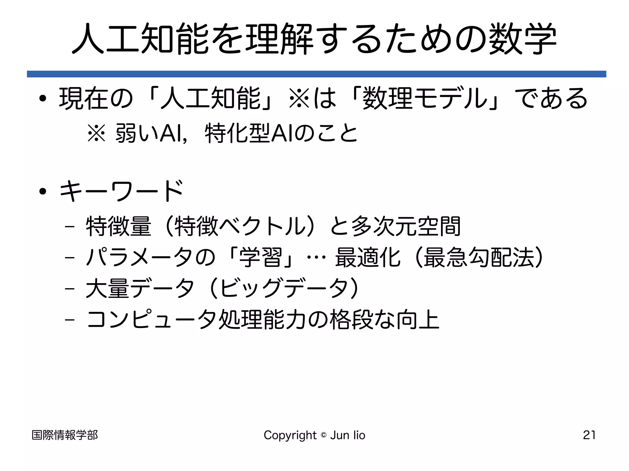 国際情報学部 Copyright © Jun Iio 21
人工知能を理解するための数学
●
現在の「人工知能」※は「数理モデル」である
※ 弱いAI，特化型AIのこと
●
キーワード
– 特徴量（特徴ベクトル）と多次元空間
– パラメータの「学習」… 最適化（最急勾配法）
– 大量データ（ビッグデータ）
– コンピュータ処理能力の格段な向上
 