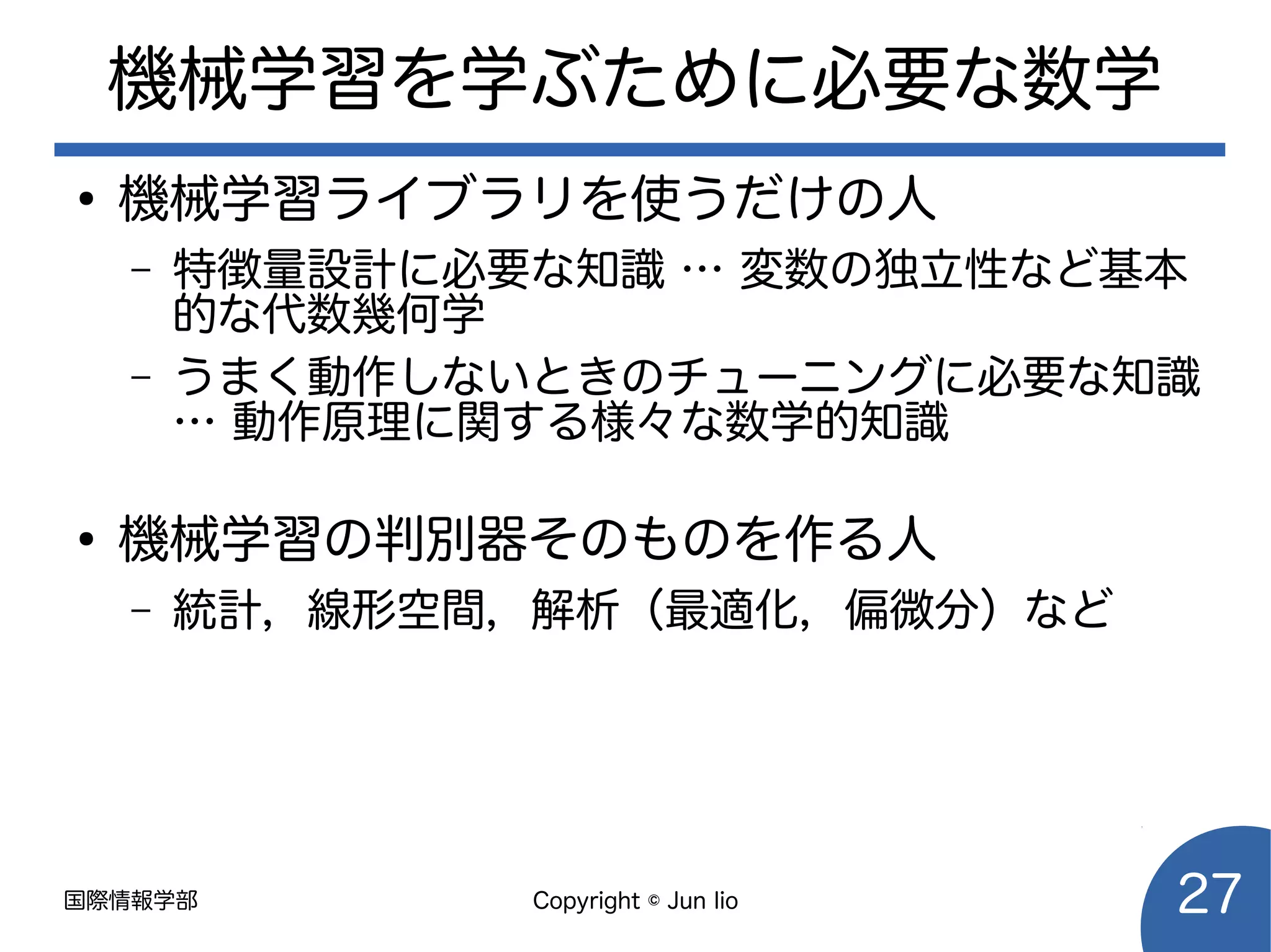 国際情報学部 Copyright © Jun Iio 27
機械学習を学ぶために必要な数学
●
機械学習ライブラリを使うだけの人
– 特徴量設計に必要な知識 … 変数の独立性など基本
的な代数幾何学
– うまく動作しないときのチューニングに必要な知識
… 動作原理に関する様々な数学的知識
●
機械学習の判別器そのものを作る人
– 統計，線形空間，解析（最適化，偏微分）など
 