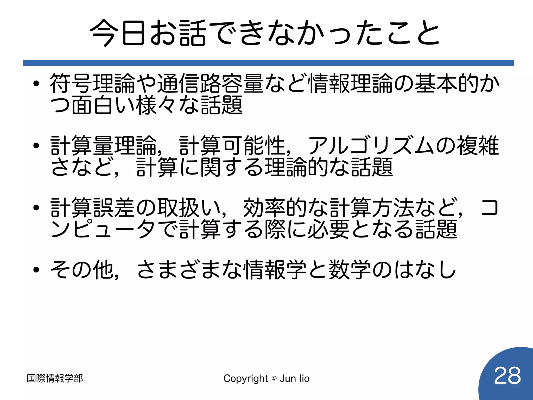 国際情報学部 Copyright © Jun Iio 28
今日お話できなかったこと
●
符号理論や通信路容量など情報理論の基本的か
つ面白い様々な話題
●
計算量理論，計算可能性，アルゴリズムの複雑
さなど，計算に関する理論的な話題
●
計算誤差の取扱い，効率的な計算方法など，コ
ンピュータで計算する際に必要となる話題
●
その他，さまざまな情報学と数学のはなし
 