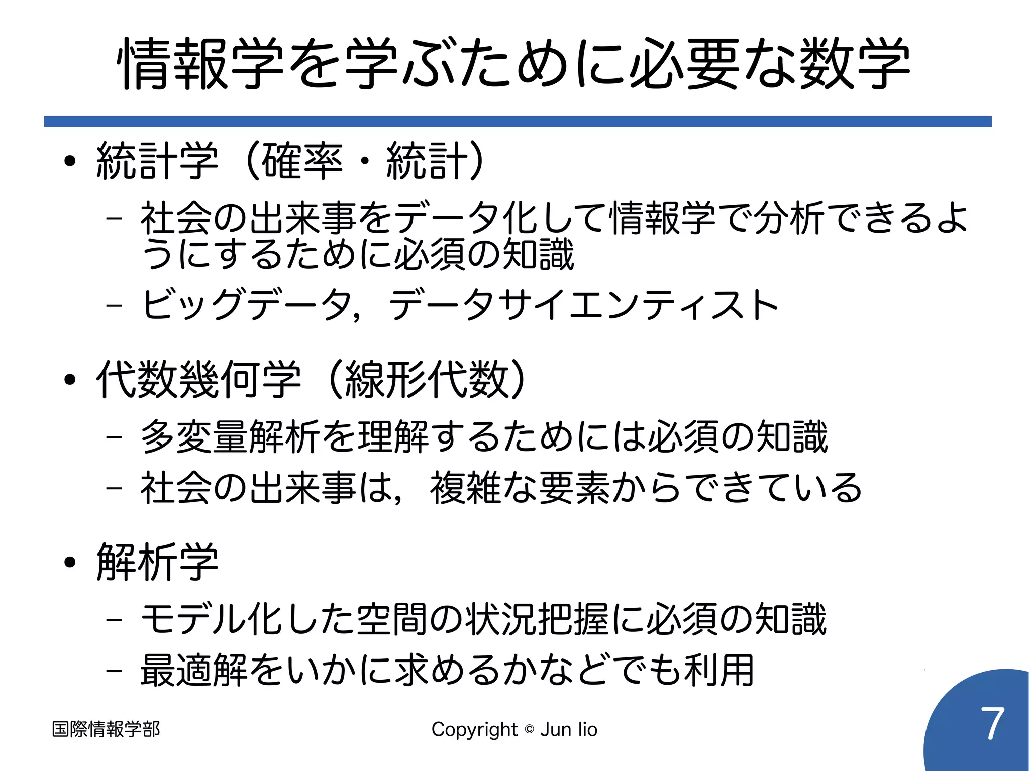 国際情報学部 Copyright © Jun Iio 7
情報学を学ぶために必要な数学
●
統計学（確率・統計）
– 社会の出来事をデータ化して情報学で分析できるよ
うにするために必須の知識
– ビッグデータ，データサイエンティスト
●
代数幾何学（線形代数）
– 多変量解析を理解するためには必須の知識
– 社会の出来事は，複雑な要素からできている
●
解析学
– モデル化した空間の状況把握に必須の知識
– 最適解をいかに求めるかなどでも利用
 
