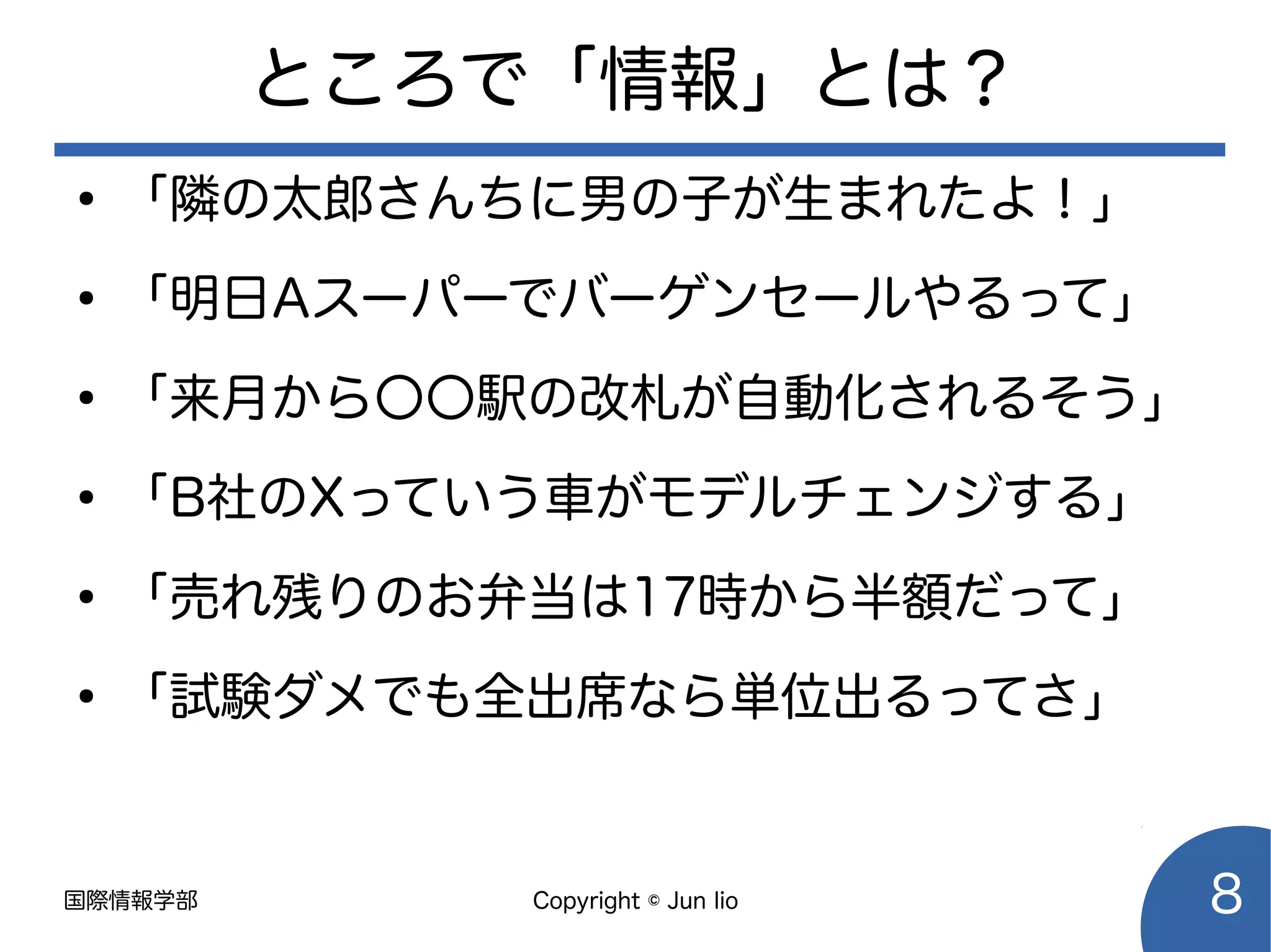 国際情報学部 Copyright © Jun Iio 8
ところで「情報」とは？
●
「隣の太郎さんちに男の子が生まれたよ！」
●
「明日Aスーパーでバーゲンセールやるって」
●
「来月から〇〇駅の改札が自動化されるそう」
●
「B社のXっていう車がモデルチェンジする」
●
「売れ残りのお弁当は17時から半額だって」
●
「試験ダメでも全出席なら単位出るってさ」
 