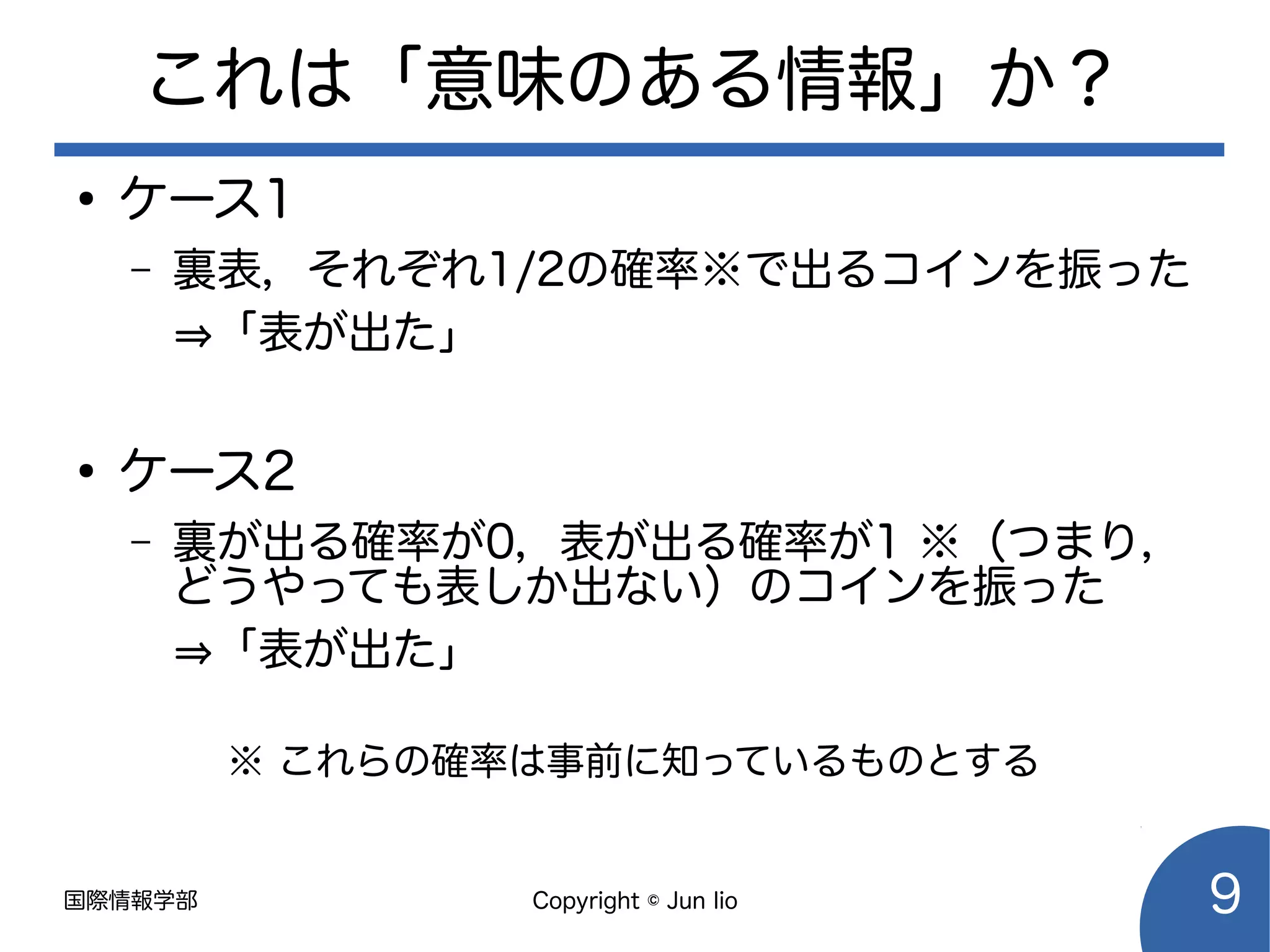 国際情報学部 Copyright © Jun Iio 9
これは「意味のある情報」か？
●
ケース1
– 裏表，それぞれ1/2の確率※で出るコインを振った
⇒「表が出た」
●
ケース2
– 裏が出る確率が0，表が出る確率が1 ※（つまり，
どうやっても表しか出ない）のコインを振った
⇒「表が出た」
※ これらの確率は事前に知っているものとする
 