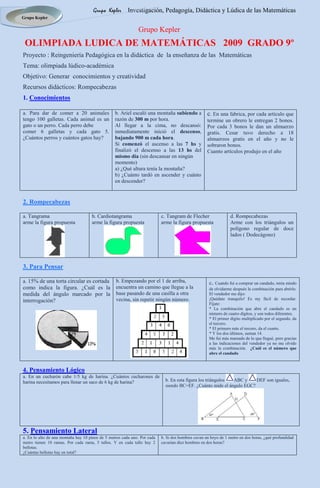 Grupo Kepler       Investigación, Pedagogía, Didáctica y Lúdica de las Matemáticas
Grupo Kepler

                                                              Grupo Kepler
 OLIMPIADA LUDICA DE MATEMÁTICAS 2009 GRADO 9º
Proyecto : Reingeniería Pedagógica en la didáctica de la enseñanza de las Matemáticas
Tema: olimpiada lúdico-académica
Objetivo: Generar conocimientos y creatividad
Recursos didácticos: Rompecabezas
1. Conocimientos

a. Para dar de comer a 20 animales                b. Ariel escaló una montaña subiendo a            c. En una fabrica, por cada artículo que
tengo 100 galletas. Cada animal es un             razón de 300 m por hora.                          termine un obrero le entregan 2 bonos.
gato o un perro. Cada perro debe                  Al llegar a la cima, no descansó:                 Por cada 3 bonos le dan un almuerzo
comer 6 galletas y cada gato 5.                   inmediatamente inició el descenso,                gratis. Cesar tuvo derecho a 18
¿Cuántos perros y cuántos gatos hay?              bajando 900 m cada hora.                          almuerzos gratis en el año y no le
                                                  Si comenzó el ascenso a las 7 hs y                sobraron bonos.
                                                  finalizó el descenso a las 13 hs del              Cuanto artículos produjo en el año
                                                  mismo día (sin descansar en ningún
                                                  momento)
                                                  a) ¿Qué altura tenía la montaña?
                                                  b) ¿Cuánto tardó en ascender y cuánto
                                                  en descender?


2. Rompecabezas

a. Tangrama                          b. Cardiotangrama                     c. Tangram de Flecher                 d. Rompecabezas
arme la figura propuesta             arme la figura propuesta              arme la figura propuesta              Arme con los triángulos un
                                                                                                                 polígono regular de doce
                                                                                                                 lados ( Dodecágono)




3. Para Pensar

a. 15% de una torta circular es cortada           b. Empezando por el 1 de arriba,                   c. Cuando fui a comprar un candado, tenía miedo
como indica la figura. ¿Cuál es la                encuentra un camino que llegue a la                de olvidarme después la combinación para abrirlo.
medida del ángulo marcado por la                  base pasando de una casilla a otra                 El vendedor me dijo:
interrogación?                                    vecina, sin repetir ningún número.                 ¡Quédate tranquilo! Es my fácil de recordar.
                                                                                                     Fíjate:
                                                                                                     * La combinación que abre el candado es un
                                                                                                     número de cuatro dígitos, y son todos diferentes.
                                                                                                     * El primer dígito multiplicado por el segundo, da
                                                                                                     el tercero.
                                                                                                     * El primero más el tercero, da el cuarto.
                                                                                                     * Y los dos últimos, suman 14.
                                                                                                     Me fui más mareado de lo que llegué, pero gracias
                                                                                                     a las indicaciones del vendedor ya no me olvido
                                                                                                     más la combinación. ¿Cuál es el número que
                                                                                                     abre el candado



4. Pensamiento Lógico
a. En un cucharón cabe 1/5 kg de harina. ¿Cuántos cucharones de
harina necesitamos para llenar un saco de 6 kg de harina?                    b. En esta figura los triángulos ABC y    DEF son iguales,
                                                                             siendo BC=EF. ¿Cuánto mide el ángulo EGC?




5. Pensamiento Lateral
a. En lo alto de una montaña hay 10 pinos de 5 metros cada uno. Por cada   b. Si dos hombres cavan un hoyo de 1 metro en dos horas, ¿qué profundidad
metro tienen 10 ramas. Por cada rama, 5 tallos. Y en cada tallo hay 2      cavarían diez hombres en dos horas?
bellotas.
¿Cuántas bellotas hay en total?
 