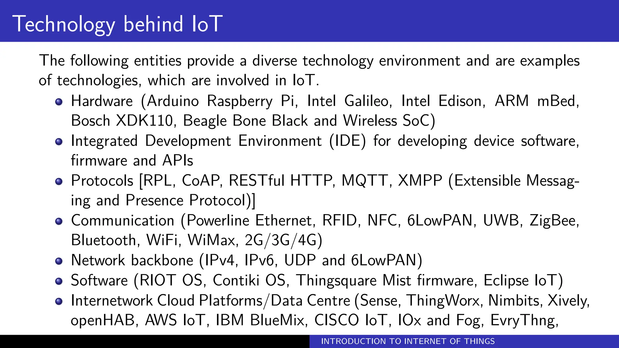 Technology behind IoT
The following entities provide a diverse technology environment and are examples
of technologies, which are involved in IoT.
Hardware (Arduino Raspberry Pi, Intel Galileo, Intel Edison, ARM mBed,
Bosch XDK110, Beagle Bone Black and Wireless SoC)
Integrated Development Environment (IDE) for developing device software,
firmware and APIs
Protocols [RPL, CoAP, RESTful HTTP, MQTT, XMPP (Extensible Messag-
ing and Presence Protocol)]
Communication (Powerline Ethernet, RFID, NFC, 6LowPAN, UWB, ZigBee,
Bluetooth, WiFi, WiMax, 2G/3G/4G)
Network backbone (IPv4, IPv6, UDP and 6LowPAN)
Software (RIOT OS, Contiki OS, Thingsquare Mist firmware, Eclipse IoT)
Internetwork Cloud Platforms/Data Centre (Sense, ThingWorx, Nimbits, Xively,
openHAB, AWS IoT, IBM BlueMix, CISCO IoT, IOx and Fog, EvryThng,
INTRODUCTION TO INTERNET OF THINGS
 