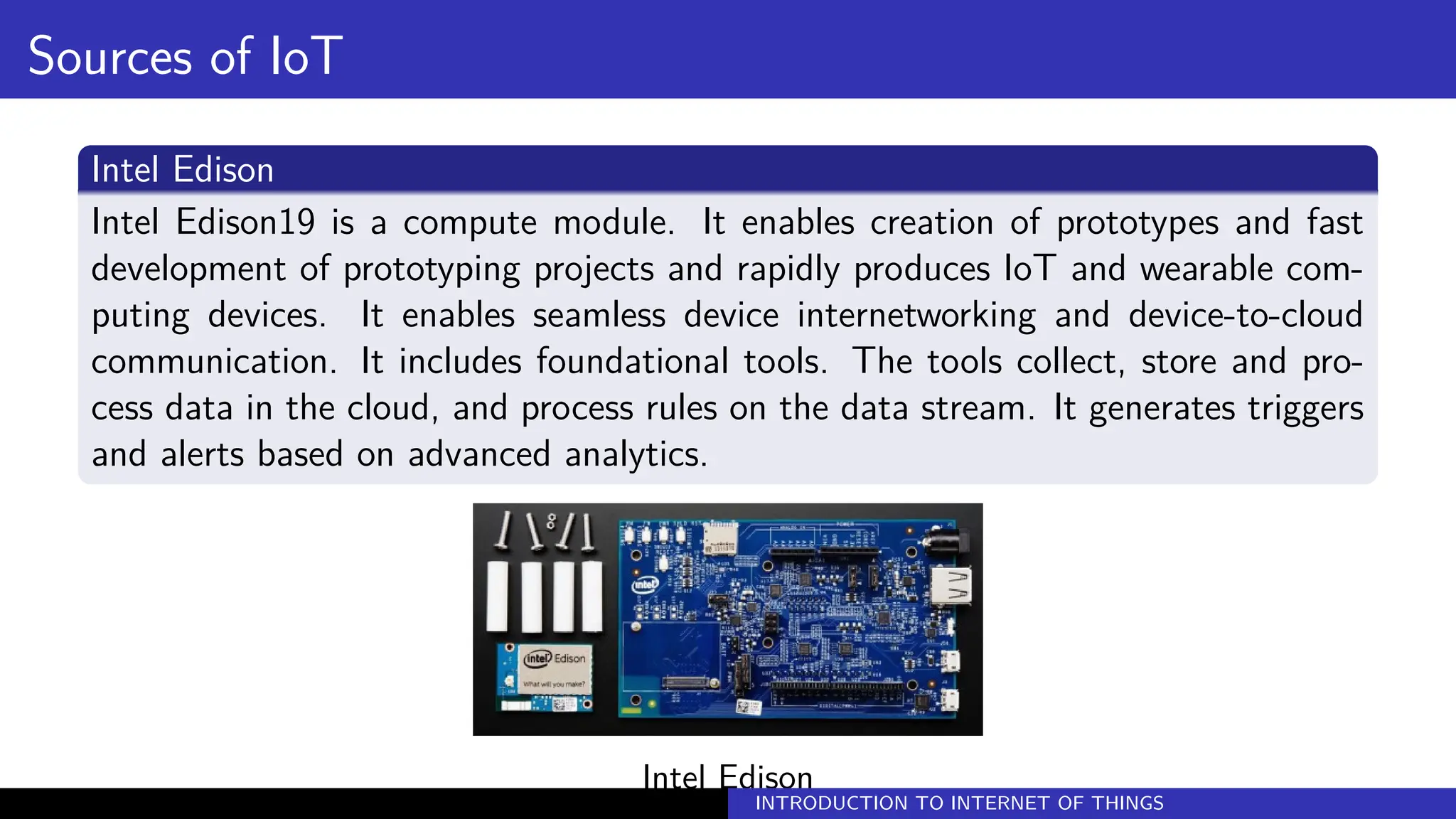 Sources of IoT
Intel Edison
Intel Edison19 is a compute module. It enables creation of prototypes and fast
development of prototyping projects and rapidly produces IoT and wearable com-
puting devices. It enables seamless device internetworking and device-to-cloud
communication. It includes foundational tools. The tools collect, store and pro-
cess data in the cloud, and process rules on the data stream. It generates triggers
and alerts based on advanced analytics.
Intel Edison
INTRODUCTION TO INTERNET OF THINGS
 