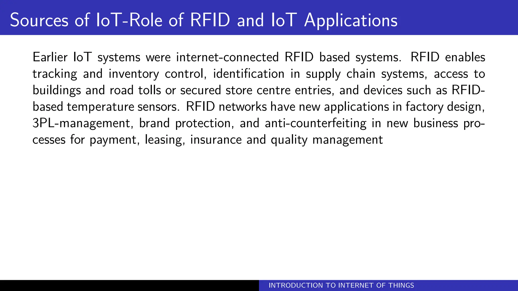 Sources of IoT-Role of RFID and IoT Applications
Earlier IoT systems were internet-connected RFID based systems. RFID enables
tracking and inventory control, identification in supply chain systems, access to
buildings and road tolls or secured store centre entries, and devices such as RFID-
based temperature sensors. RFID networks have new applications in factory design,
3PL-management, brand protection, and anti-counterfeiting in new business pro-
cesses for payment, leasing, insurance and quality management
INTRODUCTION TO INTERNET OF THINGS
 