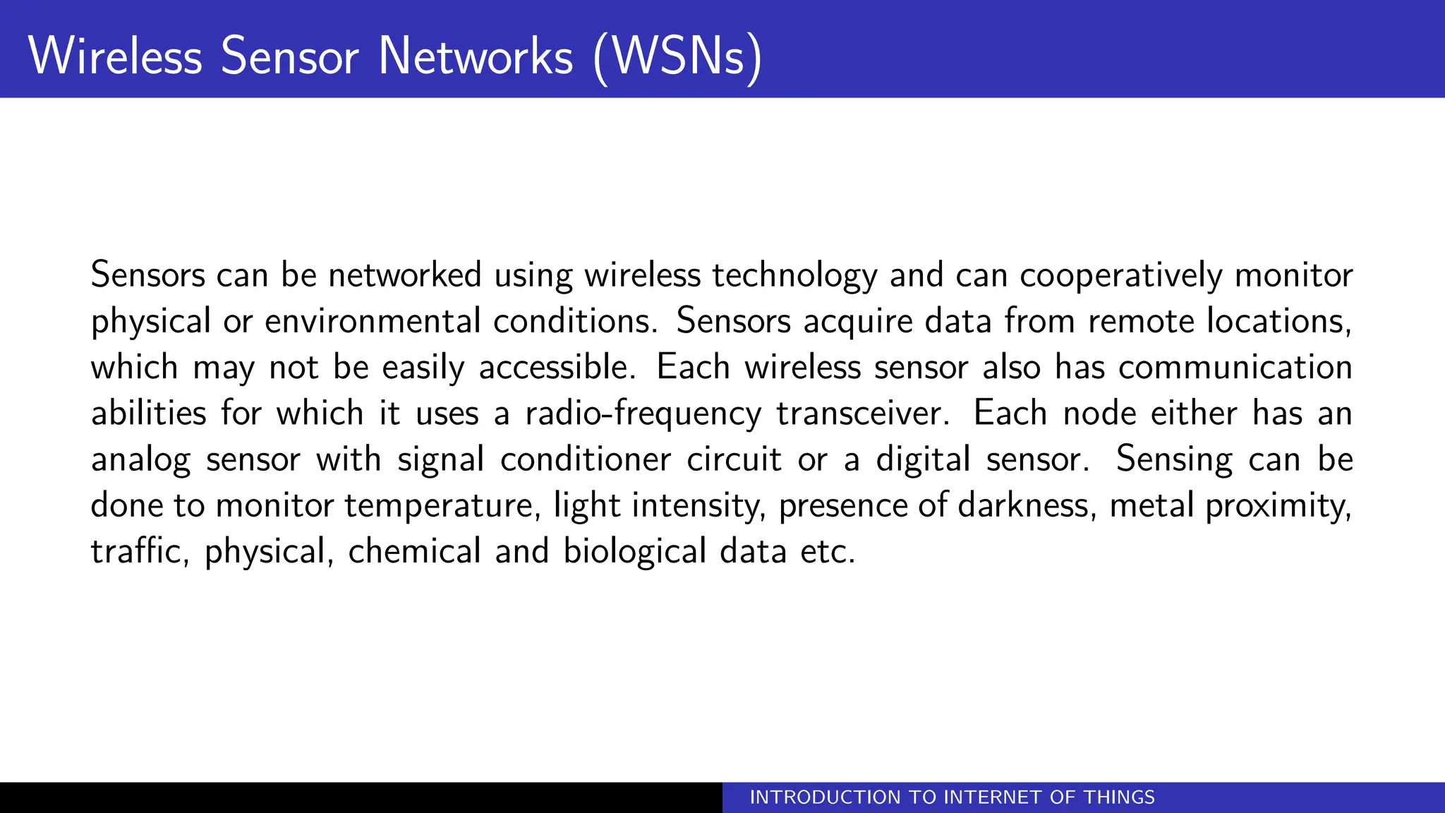 Wireless Sensor Networks (WSNs)
Sensors can be networked using wireless technology and can cooperatively monitor
physical or environmental conditions. Sensors acquire data from remote locations,
which may not be easily accessible. Each wireless sensor also has communication
abilities for which it uses a radio-frequency transceiver. Each node either has an
analog sensor with signal conditioner circuit or a digital sensor. Sensing can be
done to monitor temperature, light intensity, presence of darkness, metal proximity,
traffic, physical, chemical and biological data etc.
INTRODUCTION TO INTERNET OF THINGS
 