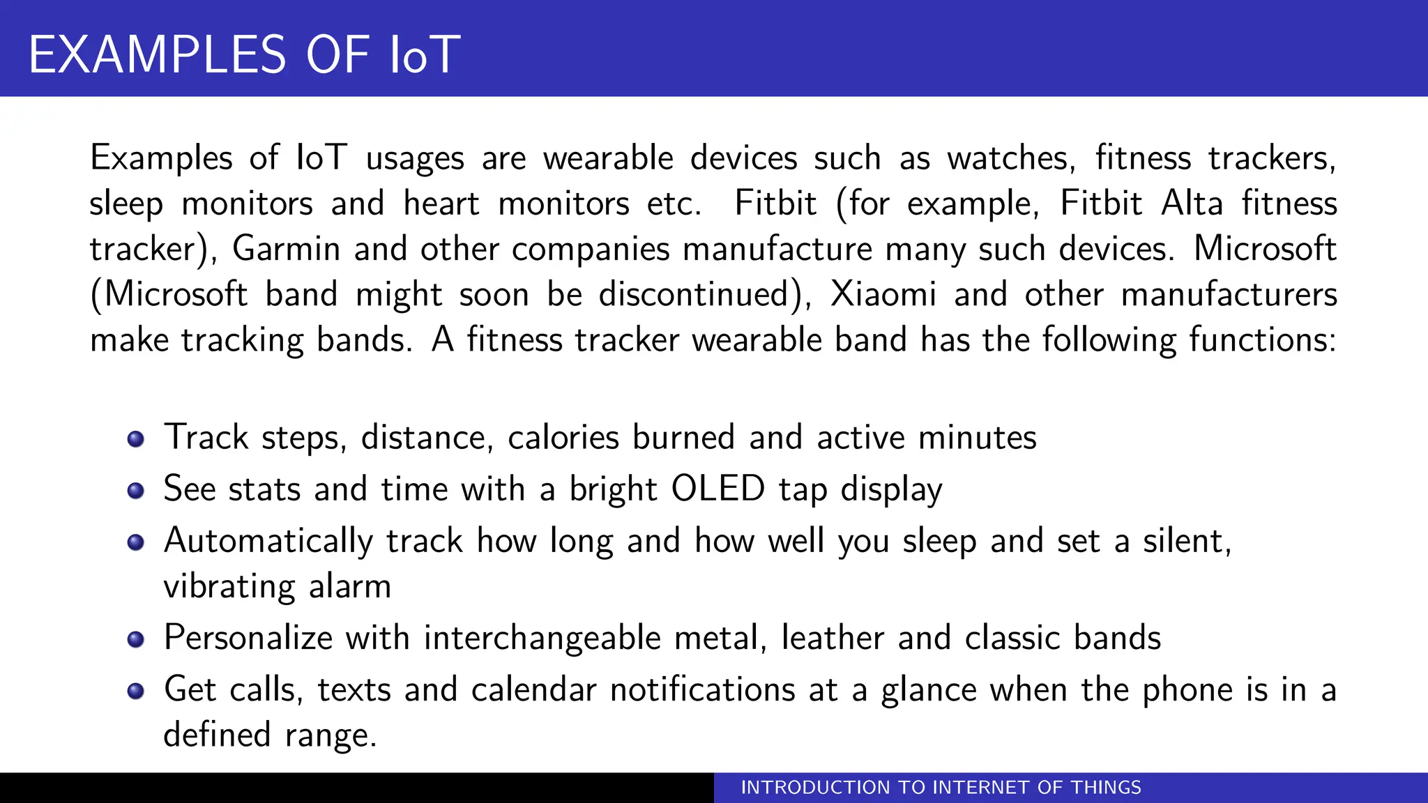 EXAMPLES OF IoT
Examples of IoT usages are wearable devices such as watches, fitness trackers,
sleep monitors and heart monitors etc. Fitbit (for example, Fitbit Alta fitness
tracker), Garmin and other companies manufacture many such devices. Microsoft
(Microsoft band might soon be discontinued), Xiaomi and other manufacturers
make tracking bands. A fitness tracker wearable band has the following functions:
Track steps, distance, calories burned and active minutes
See stats and time with a bright OLED tap display
Automatically track how long and how well you sleep and set a silent,
vibrating alarm
Personalize with interchangeable metal, leather and classic bands
Get calls, texts and calendar notifications at a glance when the phone is in a
defined range.
INTRODUCTION TO INTERNET OF THINGS
 