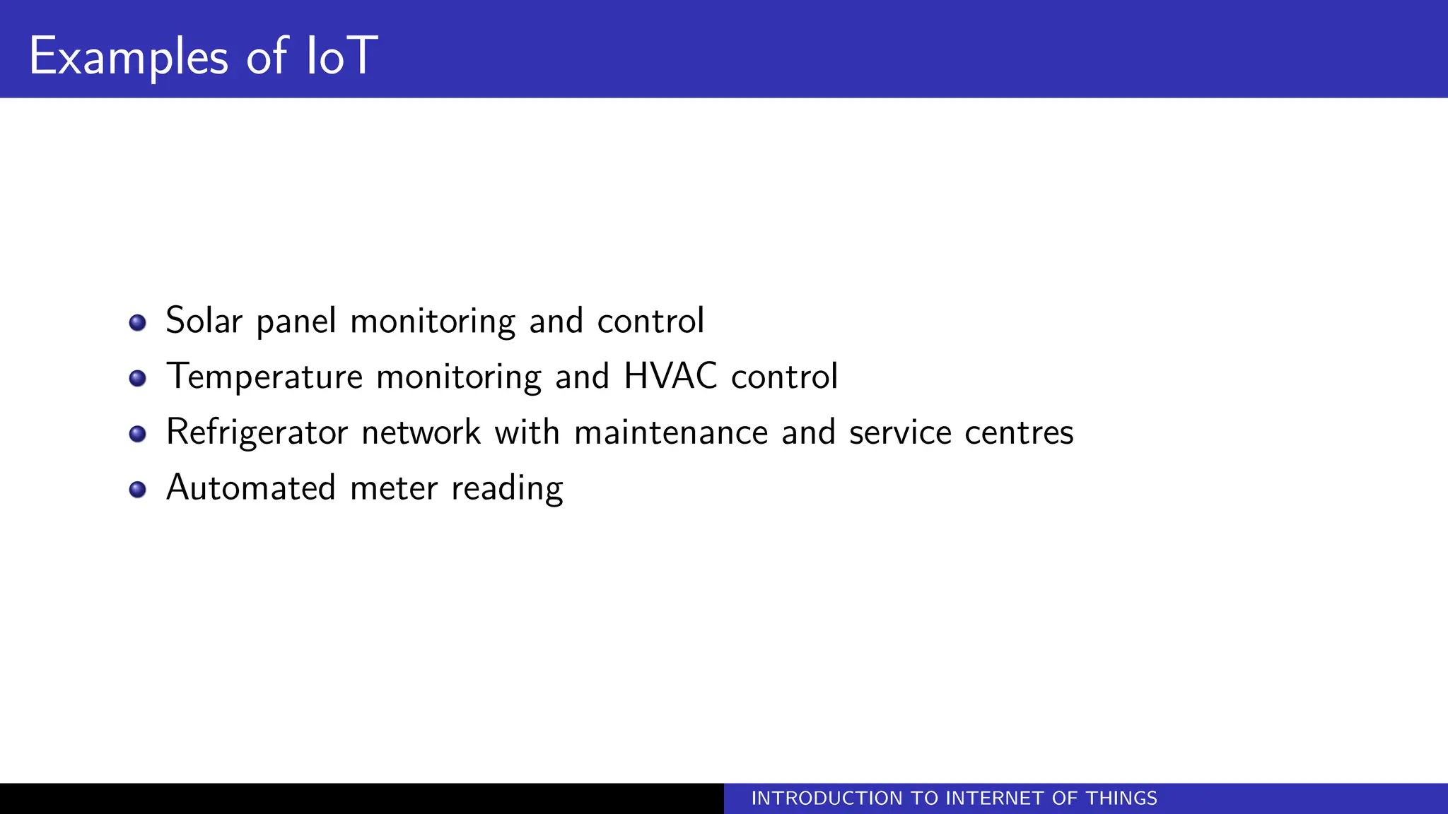 Examples of IoT
Solar panel monitoring and control
Temperature monitoring and HVAC control
Refrigerator network with maintenance and service centres
Automated meter reading
INTRODUCTION TO INTERNET OF THINGS
 