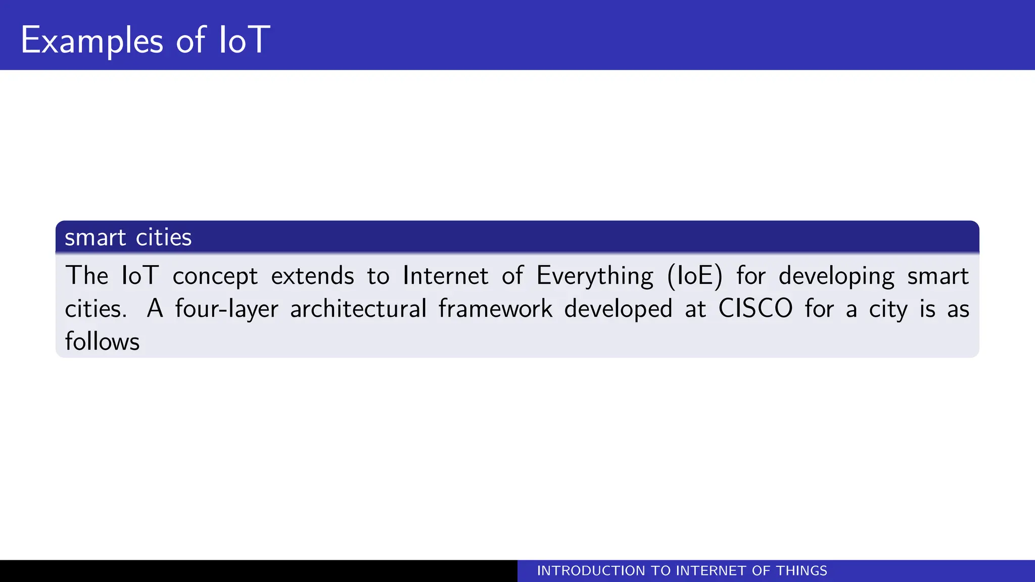 Examples of IoT
smart cities
The IoT concept extends to Internet of Everything (IoE) for developing smart
cities. A four-layer architectural framework developed at CISCO for a city is as
follows
INTRODUCTION TO INTERNET OF THINGS
 