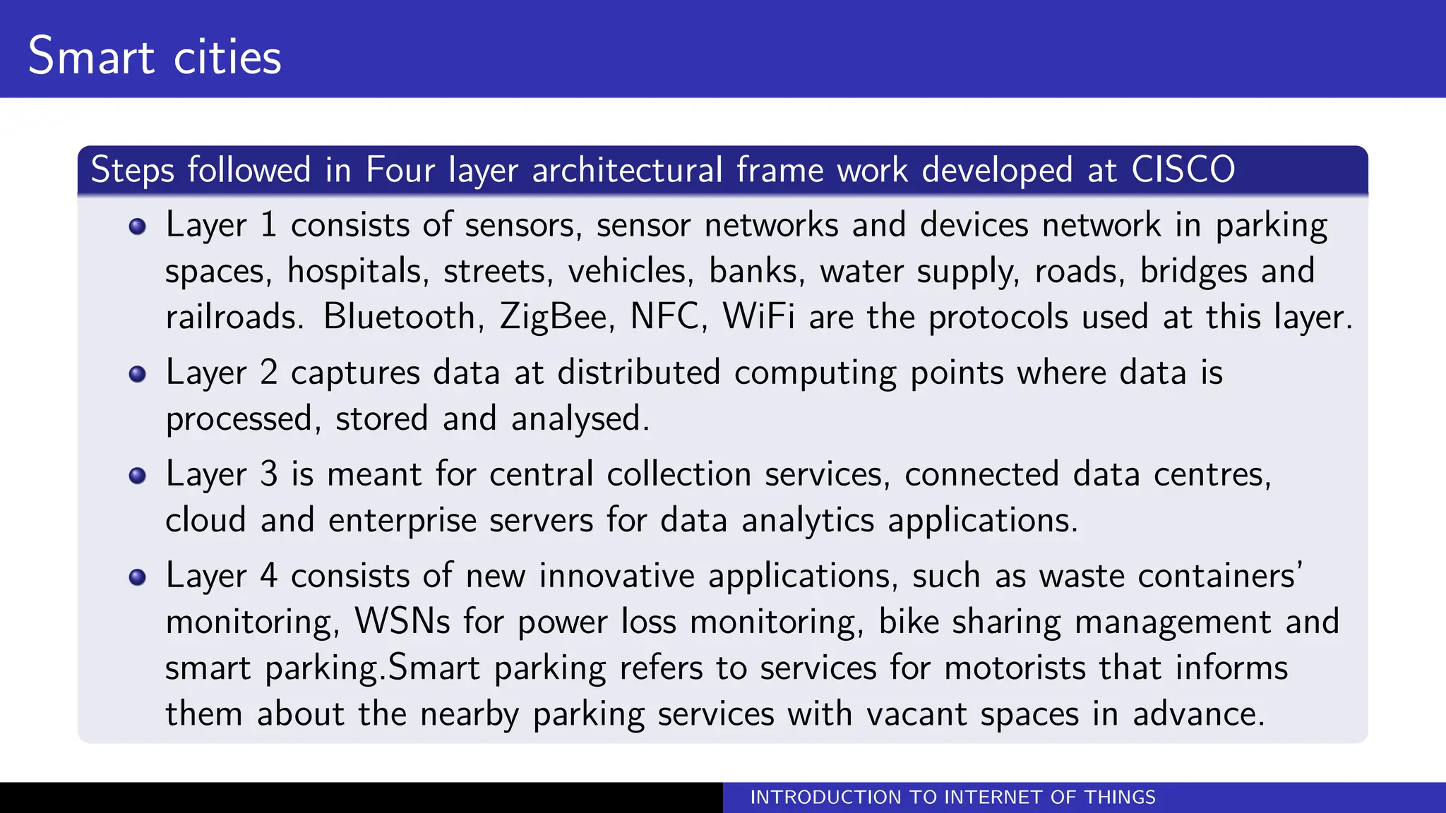 Smart cities
Steps followed in Four layer architectural frame work developed at CISCO
Layer 1 consists of sensors, sensor networks and devices network in parking
spaces, hospitals, streets, vehicles, banks, water supply, roads, bridges and
railroads. Bluetooth, ZigBee, NFC, WiFi are the protocols used at this layer.
Layer 2 captures data at distributed computing points where data is
processed, stored and analysed.
Layer 3 is meant for central collection services, connected data centres,
cloud and enterprise servers for data analytics applications.
Layer 4 consists of new innovative applications, such as waste containers’
monitoring, WSNs for power loss monitoring, bike sharing management and
smart parking.Smart parking refers to services for motorists that informs
them about the nearby parking services with vacant spaces in advance.
INTRODUCTION TO INTERNET OF THINGS
 