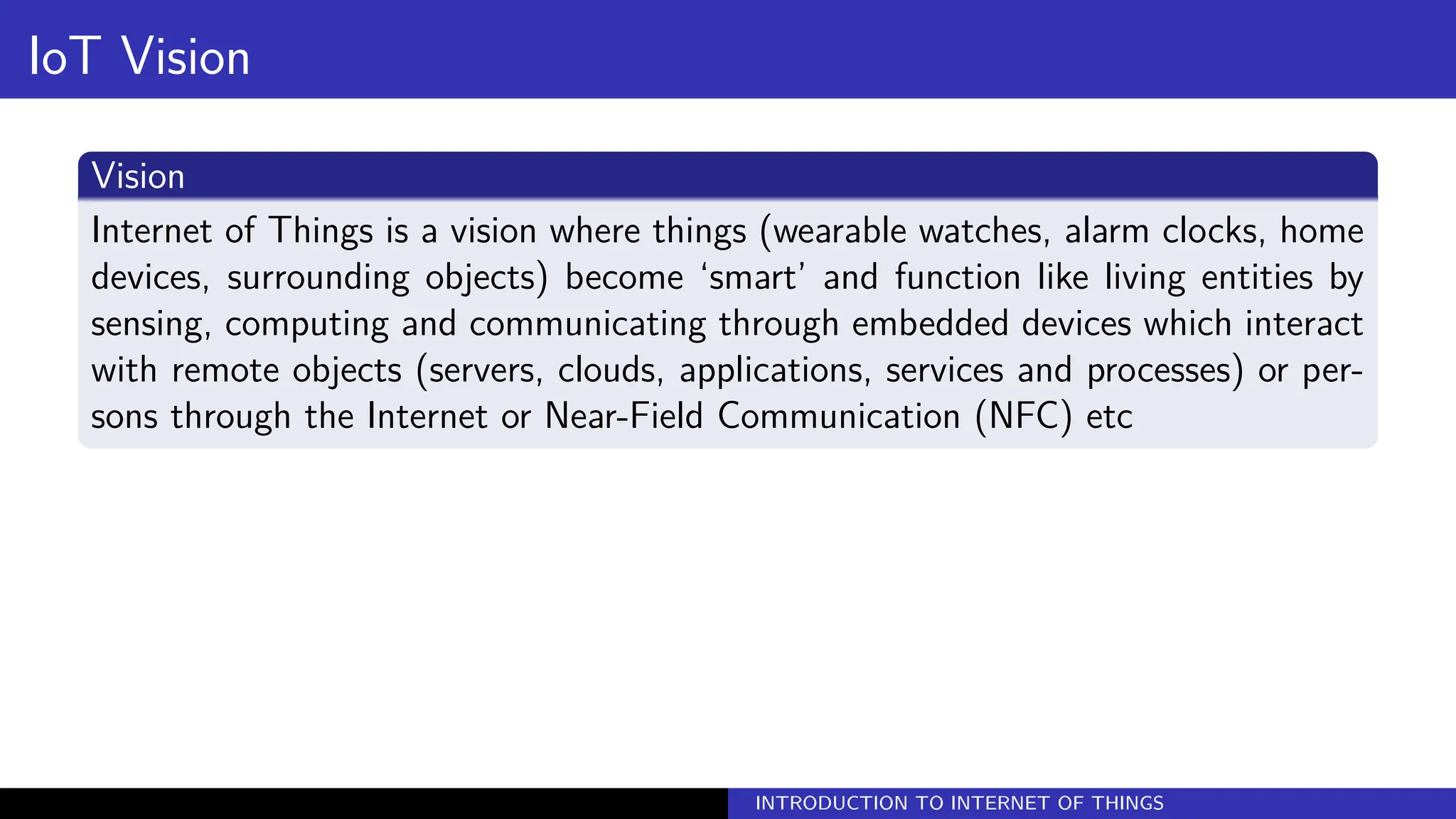 IoT Vision
Vision
Internet of Things is a vision where things (wearable watches, alarm clocks, home
devices, surrounding objects) become ‘smart’ and function like living entities by
sensing, computing and communicating through embedded devices which interact
with remote objects (servers, clouds, applications, services and processes) or per-
sons through the Internet or Near-Field Communication (NFC) etc
INTRODUCTION TO INTERNET OF THINGS
 