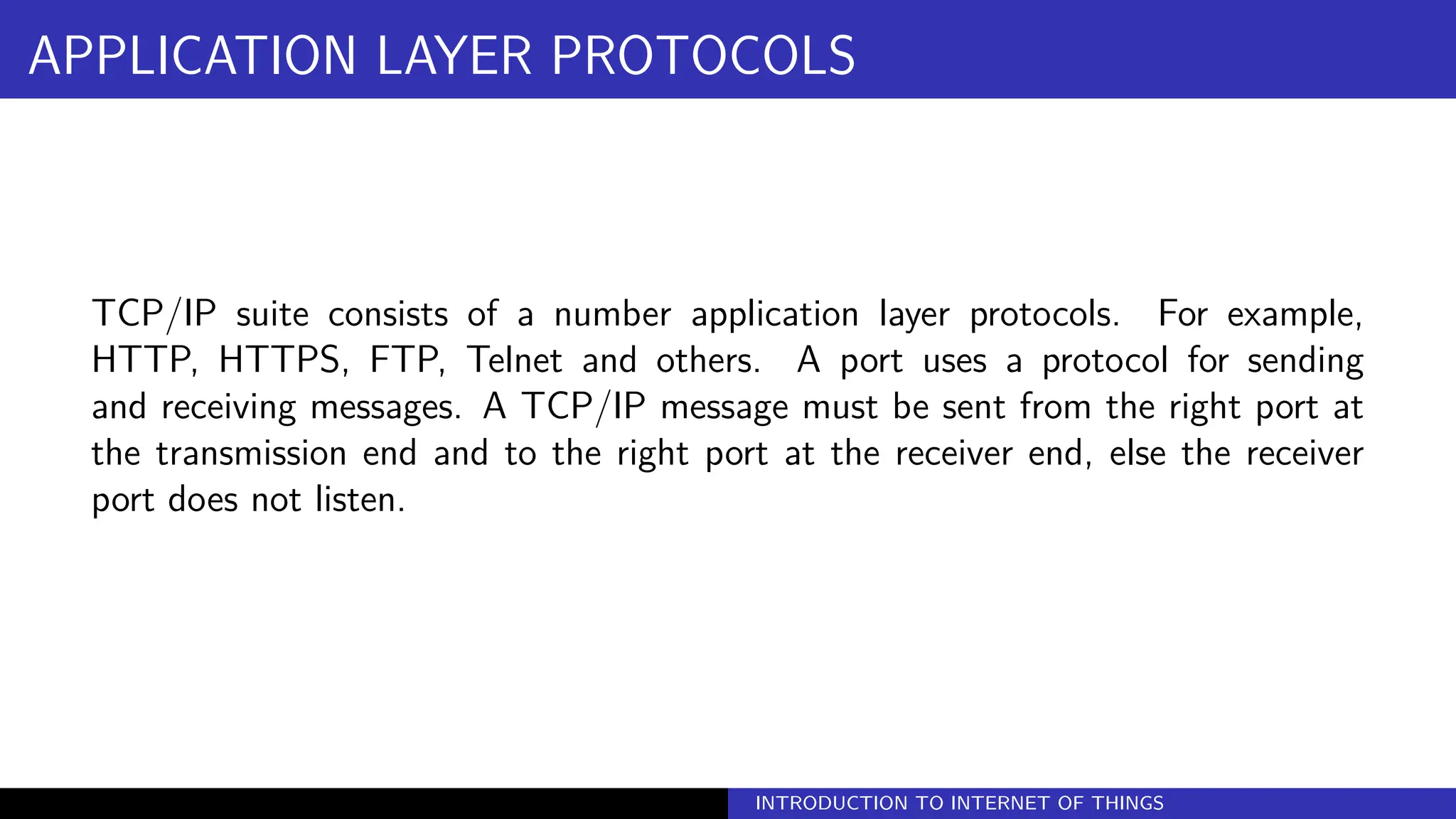 APPLICATION LAYER PROTOCOLS
TCP/IP suite consists of a number application layer protocols. For example,
HTTP, HTTPS, FTP, Telnet and others. A port uses a protocol for sending
and receiving messages. A TCP/IP message must be sent from the right port at
the transmission end and to the right port at the receiver end, else the receiver
port does not listen.
INTRODUCTION TO INTERNET OF THINGS
 