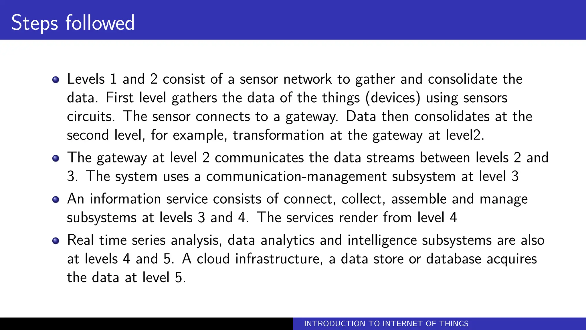 Steps followed
Levels 1 and 2 consist of a sensor network to gather and consolidate the
data. First level gathers the data of the things (devices) using sensors
circuits. The sensor connects to a gateway. Data then consolidates at the
second level, for example, transformation at the gateway at level2.
The gateway at level 2 communicates the data streams between levels 2 and
3. The system uses a communication-management subsystem at level 3
An information service consists of connect, collect, assemble and manage
subsystems at levels 3 and 4. The services render from level 4
Real time series analysis, data analytics and intelligence subsystems are also
at levels 4 and 5. A cloud infrastructure, a data store or database acquires
the data at level 5.
INTRODUCTION TO INTERNET OF THINGS
 
