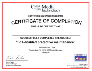 CONTINUING EDUCATION PROGRAMS
THIS IS TO CERTIFY THAT
SUCCESSFULLY COMPLETED THE COURSE:
“IIoT-enabled predictive maintenance”
Live Webcast Date:
September 29, 2020, 60 Minute Duration
Viewed on:
Good for one (1)
Professional Development Hour (PDH).
RCEP provider number 144272.
Kevin Parker
Content Manager
PLANT ENGINEERING
September, 29, 2020
Ahmed Said Abd Elwahid Kotb
 