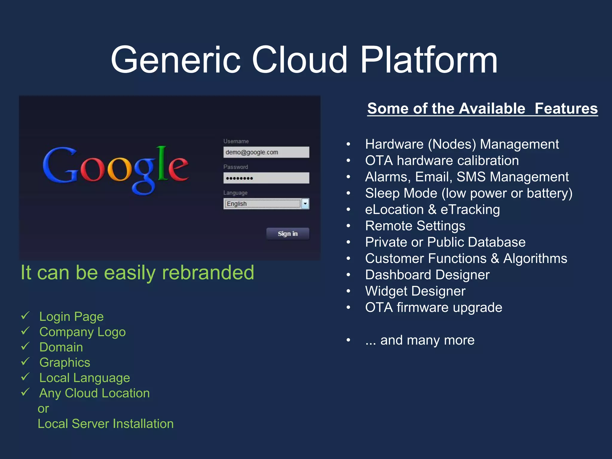 Some of the Available Features
• Hardware (Nodes) Management
• OTA hardware calibration
• Alarms, Email, SMS Management
• Sleep Mode (low power or battery)
• eLocation & eTracking
• Remote Settings
• Private or Public Database
• Customer Functions & Algorithms
• Dashboard Designer
• Widget Designer
• OTA firmware upgrade
• ... and many more
Generic Cloud Platform
It can be easily rebranded
 Login Page
 Company Logo
 Domain
 Graphics
 Local Language
 Any Cloud Location
or
Local Server Installation
 