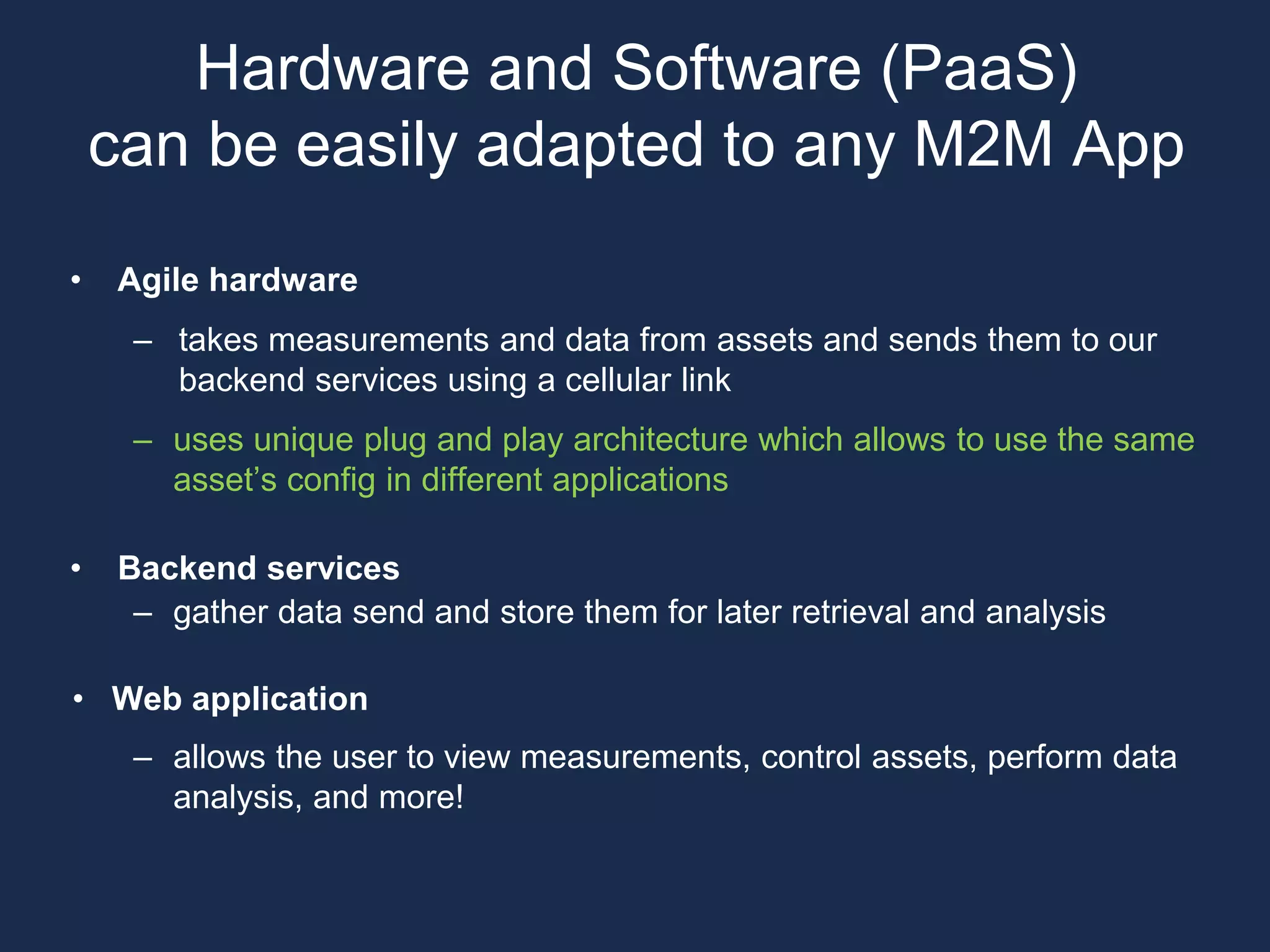 • Agile hardware
– takes measurements and data from assets and sends them to our
backend services using a cellular link
– uses unique plug and play architecture which allows to use the same
asset’s config in different applications
• Backend services
– gather data send and store them for later retrieval and analysis
• Web application
– allows the user to view measurements, control assets, perform data
analysis, and more!
Hardware and Software (PaaS)
can be easily adapted to any M2M App
 