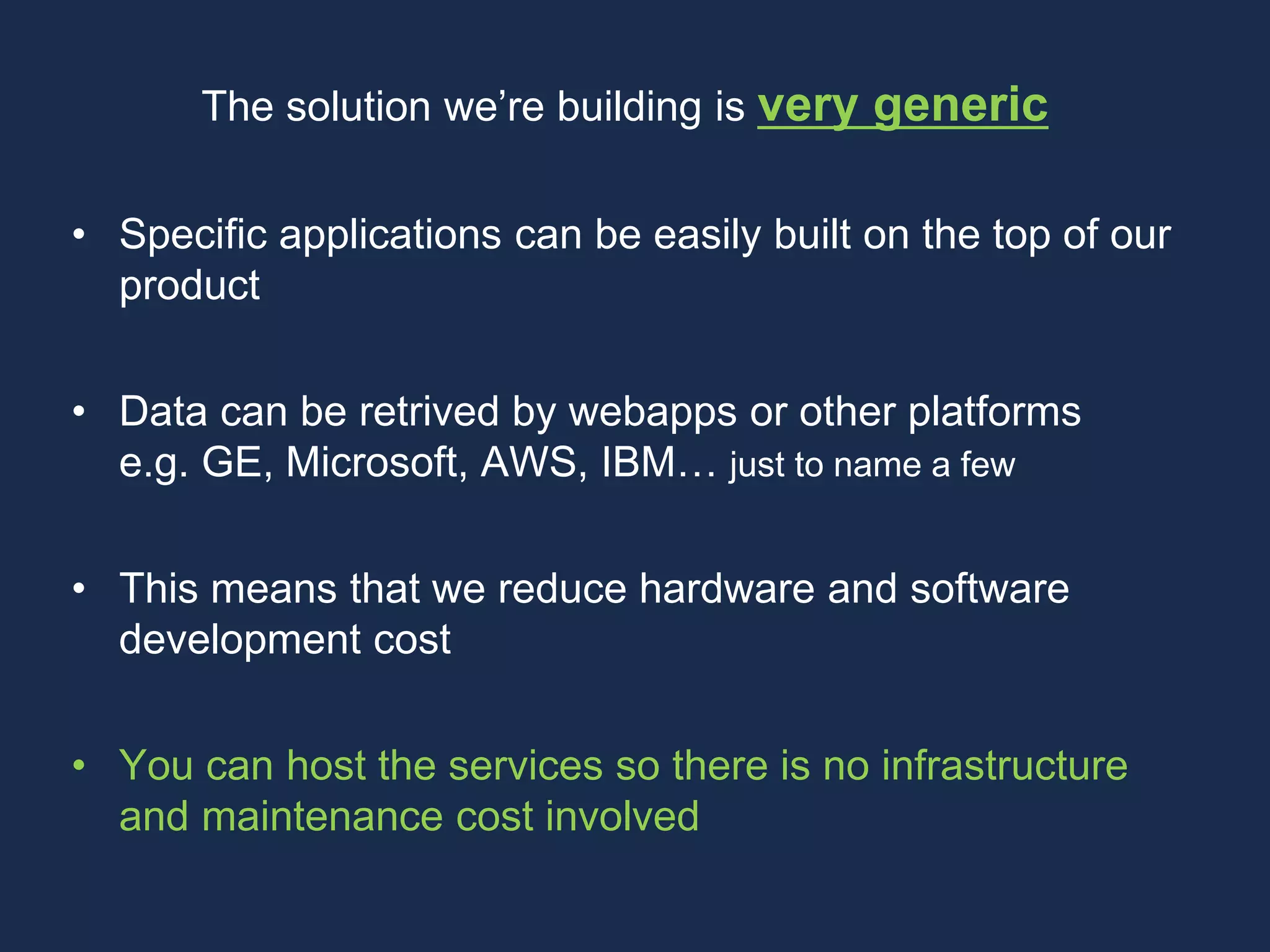 The solution we’re building is very generic
• Specific applications can be easily built on the top of our
product
• Data can be retrived by webapps or other platforms
e.g. GE, Microsoft, AWS, IBM… just to name a few
• This means that we reduce hardware and software
development cost
• You can host the services so there is no infrastructure
and maintenance cost involved
 