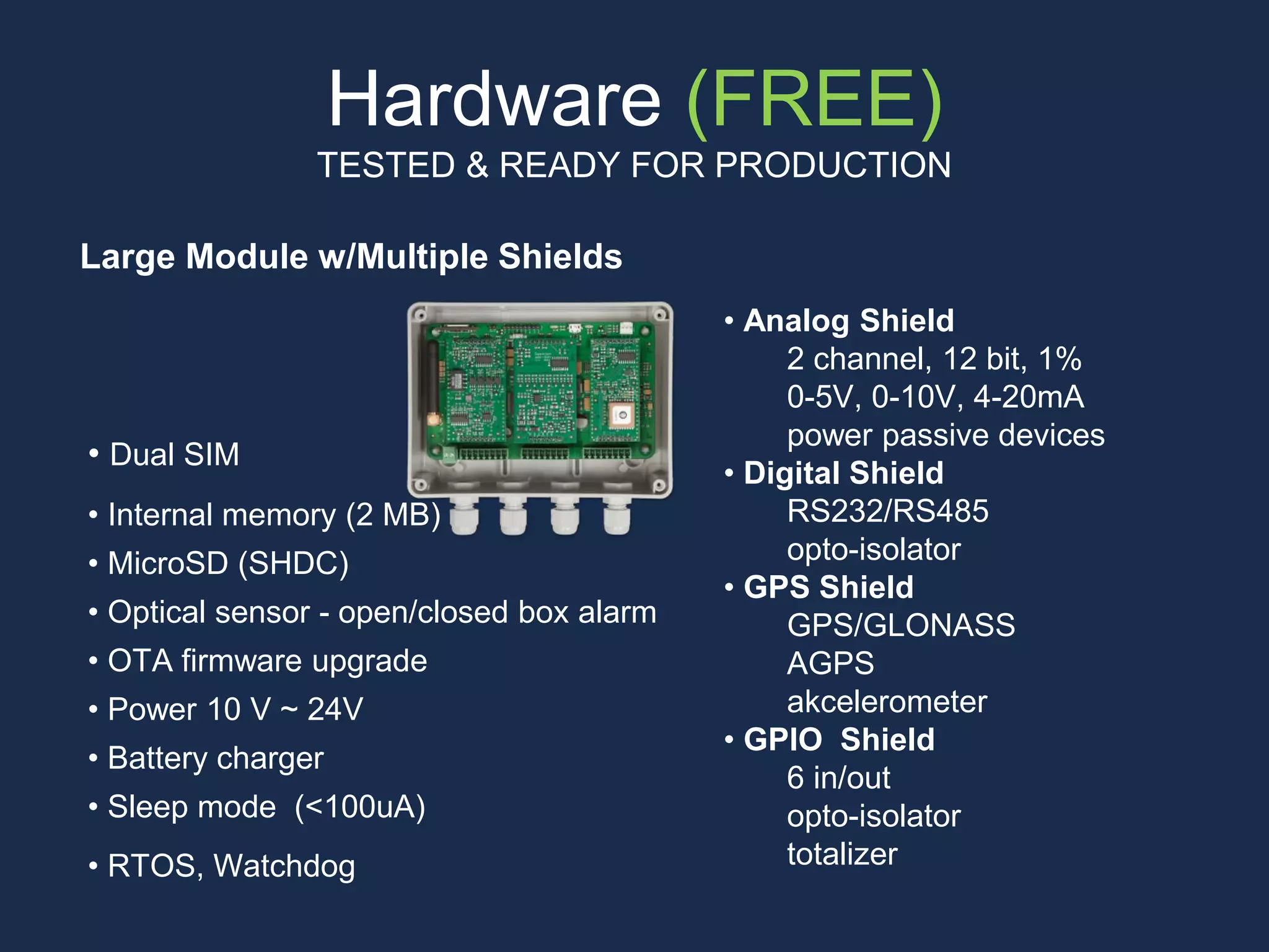 Hardware (FREE)
TESTED & READY FOR PRODUCTION
Large Module w/Multiple Shields
• Analog Shield
2 channel, 12 bit, 1%
0-5V, 0-10V, 4-20mA
power passive devices
• Digital Shield
RS232/RS485
opto-isolator
• GPS Shield
GPS/GLONASS
AGPS
akcelerometer
• GPIO Shield
6 in/out
opto-isolator
totalizer
• Dual SIM
• Internal memory (2 MB)
• MicroSD (SHDC)
• Optical sensor - open/closed box alarm
• OTA firmware upgrade
• Power 10 V ~ 24V
• Battery charger
• Sleep mode (<100uA)
• RTOS, Watchdog
 