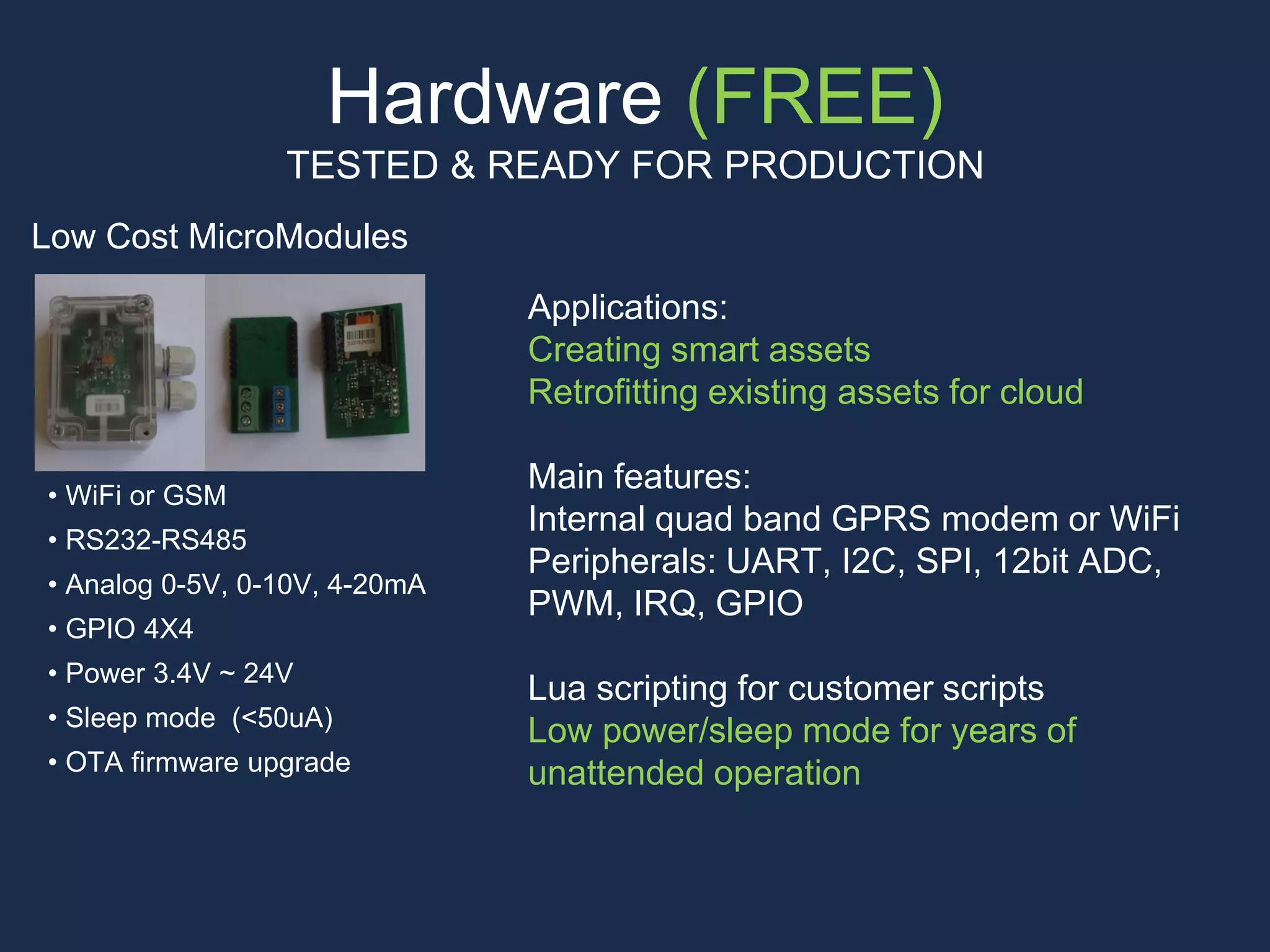Hardware (FREE)
TESTED & READY FOR PRODUCTION
Low Cost MicroModules
Applications:
Creating smart assets
Retrofitting existing assets for cloud
Main features:
Internal quad band GPRS modem or WiFi
Peripherals: UART, I2C, SPI, 12bit ADC,
PWM, IRQ, GPIO
Lua scripting for customer scripts
Low power/sleep mode for years of
unattended operation
• WiFi or GSM
• RS232-RS485
• Analog 0-5V, 0-10V, 4-20mA
• GPIO 4X4
• Power 3.4V ~ 24V
• Sleep mode (<50uA)
• OTA firmware upgrade
 