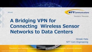 Copyright © NTT Communications Corporation. All rights reserved.
ntt.com
Transform your business, transcend expectations with our technologically advanced solutions.
A Bridging VPN for
Connecting Wireless Sensor
Networks to Data Centers
Hiroaki Hata
NTT Com Engineering
 