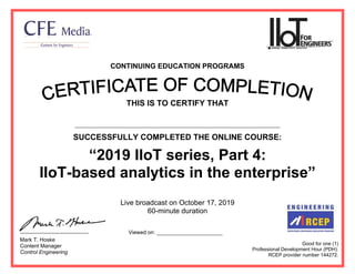 CONTINUING EDUCATION PROGRAMS
THIS IS TO CERTIFY THAT
SUCCESSFULLY COMPLETED THE ONLINE COURSE:
“2019 IIoT series, Part 4:
IIoT-based analytics in the enterprise”
Live broadcast on October 17, 2019
60-minute duration
Good for one (1)
Professional Development Hour (PDH).
RCEP provider number 144272.
Mark T. Hoske
Content Manager
Control Engineering
Viewed on: ______________________
Ahmed Said Abd Elwahid Kotb
19.10.2019
 