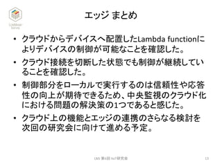 エッジ まとめ
• クラウドからデバイスへ配置したLambda functionに
よりデバイスの制御が可能なことを確認した。
• クラウド接続を切断した状態でも制御が継続してい
ることを確認した。
• 制御部分をローカルで実行するのは信頼性や応答
性の向上が期待できるため、中央監視のクラウド化
における問題の解決策の1つであると感じた。
• クラウド上の機能とエッジの連携のさらなる検討を
次回の研究会に向けて進める予定。
13LMJ 第6回 IIoT研究会
 