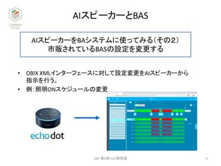 AIスピーカーとBAS
• OBIX XMLインターフェースに対して設定変更をAIスピーカーから
指示を行う。
• 例：照明ONスケジュールの変更
AIスピーカーをBAシステムに使ってみる（その２）
市販されているBASの設定を変更する
6LMJ 第6回 IIoT研究会
 