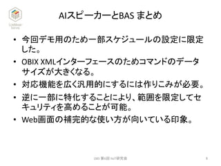 AIスピーカーとBAS まとめ
• 今回デモ用のため一部スケジュールの設定に限定
した。
• OBIX XMLインターフェースのためコマンドのデータ
サイズが大きくなる。
• 対応機能を広く汎用的にするには作りこみが必要。
• 逆に一部に特化することにより、範囲を限定してセ
キュリティを高めることが可能。
• Web画面の補完的な使い方が向いている印象。
8LMJ 第6回 IIoT研究会
 