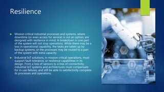 Resilience
 Mission critical industrial processes and systems, where
downtime (or even access for service) is not an option, are
designed with resilience in mind. A breakdown in one part
of the system will not stop operations. While there may be a
loss in operational capability, the tasks are taken up by
backup systems, or the processes may be routed to a part
of the system with extra capacity.
 Industrial IoT solutions, in mission critical operations, must
support fault tolerance, or resilience capabilities in its
design. From a loss of sensors to a loss of connectivity,
industrial IoT systems and architectures must compensate
for in-use failures, and still be able to satisfactorily complete
its processes and operations.
 