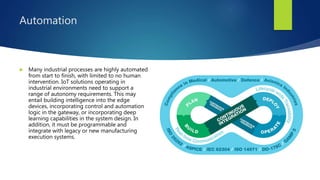 Automation
 Many industrial processes are highly automated
from start to finish, with limited to no human
intervention. IoT solutions operating in
industrial environments need to support a
range of autonomy requirements. This may
entail building intelligence into the edge
devices, incorporating control and automation
logic in the gateway, or incorporating deep
learning capabilities in the system design. In
addition, it must be programmable and
integrate with legacy or new manufacturing
execution systems.
 