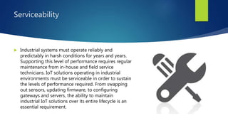 Serviceability
 Industrial systems must operate reliably and
predictably in harsh conditions for years and years.
Supporting this level of performance requires regular
maintenance from in-house and field service
technicians. IoT solutions operating in industrial
environments must be serviceable in order to sustain
the levels of performance required. From swapping
out sensors, updating firmware, to configuring
gateways and servers, the ability to maintain
industrial IoT solutions over its entire lifecycle is an
essential requirement.
 