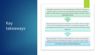 Key
takeaways
Buyers evaluating IoT solutions for industrial applications must ask the hard questions.
Today’s IIoT solutions are emerging and evolving in a very dynamic market. Vendors
offering IIoT solutions may be coming from adjacent markets with solutions that may
not be robust enough for all industrial applications.
Industrial processes impose onerous requirements on IoT solutions. Product managers
must account for these additional requirements in the design and engineering. They
must understand the specific use cases, as well as the environments the solutions will be
placed into.
Functionality is important, but isn’t the only determinant of whether an IoT solution is
“industrial” ready or not. There are ten other parameters that must be considered. In
reality, IoT and IIoT solutions may incorporate all these parameters, but differ in what is
implemented and how.
 