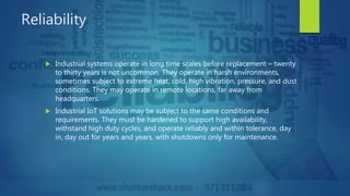 Reliability
 Industrial systems operate in long time scales before replacement – twenty
to thirty years is not uncommon. They operate in harsh environments,
sometimes subject to extreme heat, cold, high vibration, pressure, and dust
conditions. They may operate in remote locations, far away from
headquarters.
 Industrial IoT solutions may be subject to the same conditions and
requirements. They must be hardened to support high availability,
withstand high duty cycles, and operate reliably and within tolerance, day
in, day out for years and years, with shutdowns only for maintenance.
 