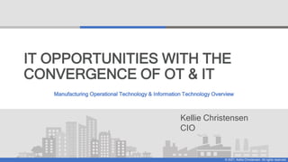 © 2021, Kellie Christensen. All rights reserved.
Kellie Christensen
CIO
IT OPPORTUNITIES WITH THE
CONVERGENCE OF OT & IT
Manufacturing Operational Technology & Information Technology Overview
 