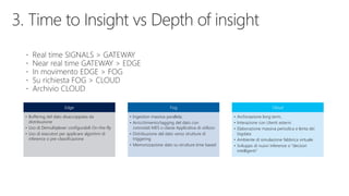 Edge
• Buffering del dato disaccoppiata da
distribuzione
• Uso di Demultiplexer configurabili On-the-fly
• Uso di esecutori per applicare algoritmi di
inference o pre-classificazione
Fog
• Ingestion massiva parallela,
• Arricchimento/tagging del dato con
connotati MES o classe Applicativa di utilizzo
• Distribuzione del dato verso strutture di
triggering
• Memorizzazione dato su strutture time based
Cloud
• Archiviazione long term,
• Interazione con Utenti esterni
• Elaborazione massiva periodica e lenta dei
bigdata
• Ambiente di simulazione fabbrica virtuale
• Sviluppo di nuovi inference o “decisori
intelligenti”
 
