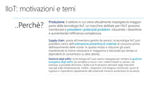 ..Perchè?
Produzione: il settore in cui viene attualmente impiegata la maggior
parte della tecnologia IIoT. Le macchine abilitate per l’IIoT possono
monitorare e prevedere i potenziali problemi, riducendo i downtime
e aumentando l’efficienza complessiva.
Supply chain: grazie all’inventario gestito da sensori, la tecnologia IIoT può
prendersi carico dell’ordinazione preventiva di materiali di consumo prima
dell’esaurimento delle scorte. In questo modo si riducono gli scarti,
mantenendo la merce necessaria in magazzino e lasciando più tempo ai
dipendenti di concentrarsi su altre attività.
Gestione degli edifici: la tecnologia IIoT può essere impiegata per rendere la gestione
energetica degli edifici più semplice e sicura. Con i sistemi basati su sensori, ad
esempio, è possibile eliminare i dubbi e le frustrazioni derivanti dagli interventi
manuali sulla climatizzazione. Inoltre, i dispositivi che tengono monitorati i punti di
ingresso e rispondono rapidamente alle potenziali minacce aumentano la sicurezza.
 