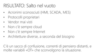 • Acronimi sconosciuti (HMI, SCADA, MES)
• Protocolli proprietari
• Vendor mai visti
• Non c’è sempre cloud
• Non c’è sempre Internet
• Architetture diverse, a seconda del bisogno
C’è un sacco di confusione, correnti di pensiero distanti, e
molte variabili «OT» che sconvolgono la situazione.
 