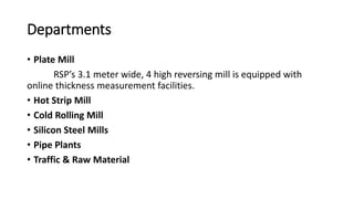 Departments
• Plate Mill
RSP’s 3.1 meter wide, 4 high reversing mill is equipped with
online thickness measurement facilities.
• Hot Strip Mill
• Cold Rolling Mill
• Silicon Steel Mills
• Pipe Plants
• Traffic & Raw Material
 