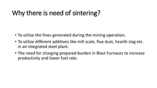 Why there is need of sintering?
• To utilize the fines generated during the mining operation.
• To utilize different additives like mill scale, flue dust, hearth slag etc.
in an integrated steel plant.
• The need for charging prepared burden in Blast Furnaces to increase
productivity and lower fuel rate.
 