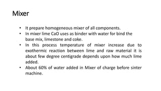 Mixer
• It prepare homogeneous mixer of all components.
• In mixer lime CaO uses as binder with water for bind the
base mix, limestone and coke.
• In this process temperature of mixer increase due to
exothermic reaction between lime and raw material it is
about few degree centigrade depends upon how much lime
added.
• About 60% of water added in Mixer of charge before sinter
machine.
 
