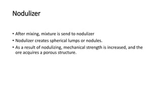 Nodulizer
• After mixing, mixture is send to nodulizer
• Nodulizer creates spherical lumps or nodules.
• As a result of nodulizing, mechanical strength is increased, and the
ore acquires a porous structure.
 